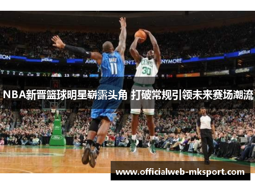 NBA新晋篮球明星崭露头角 打破常规引领未来赛场潮流