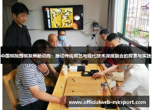 中国棋院围棋发展新动向：推动传统棋艺与现代技术深度融合的探索与实践